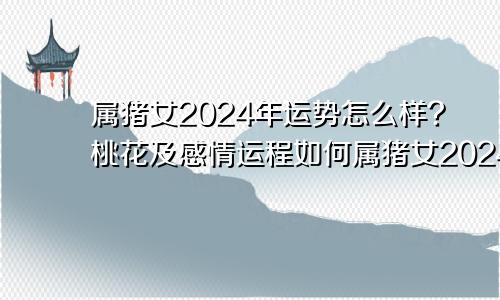 属猪女2024年运势怎么样?桃花及感情运程如何属猪女2024年运势如何