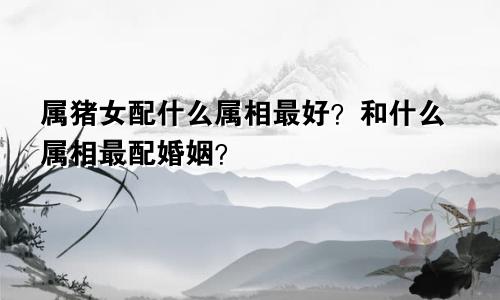 属猪女配什么属相最好？和什么属相最配婚姻？