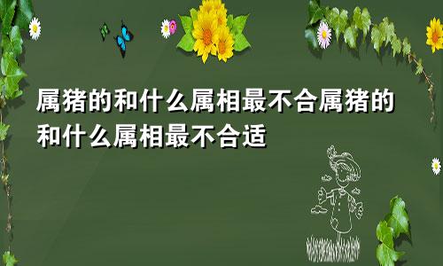 属猪的和什么属相最不合属猪的和什么属相最不合适