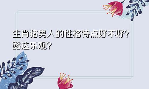 生肖猪男人的性格特点好不好？豁达乐观？