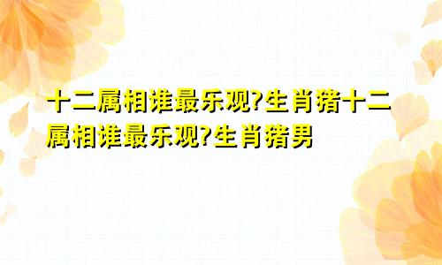 十二属相谁最乐观?生肖猪十二属相谁最乐观?生肖猪男