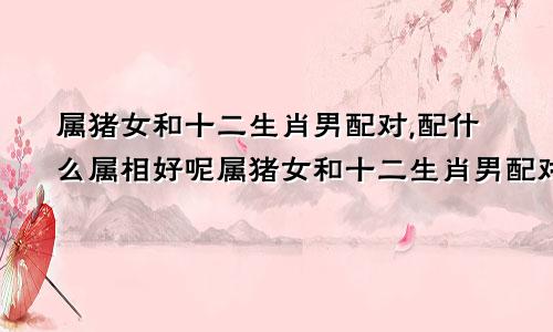 属猪女和十二生肖男配对,配什么属相好呢属猪女和十二生肖男配对,配什么属相好一点
