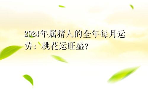 2024年属猪人的全年每月运势：桃花运旺盛？