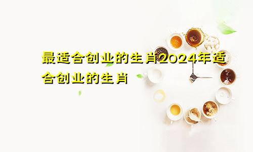 最适合创业的生肖2024年适合创业的生肖