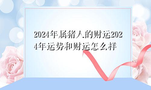 2024年属猪人的财运2024年运势和财运怎么样