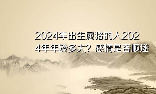 2024年出生属猪的人2024年年龄多大？感情是否顺遂