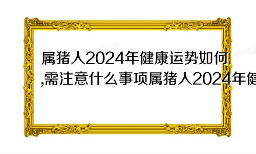 属猪人2024年健康运势如何,需注意什么事项属猪人2024年健康运势如何,需注意什么呢