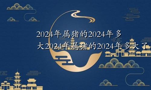2024年属猪的2024年多大2024年属猪的2024年多大了