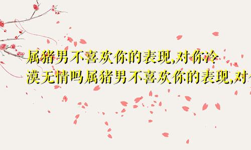 属猪男不喜欢你的表现,对你冷漠无情吗属猪男不喜欢你的表现,对你冷漠无情怎么办