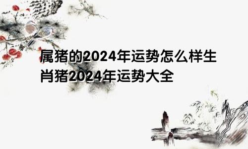 属猪的2024年运势怎么样生肖猪2024年运势大全