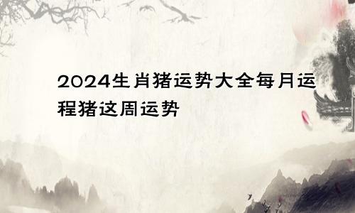 2024生肖猪运势大全每月运程猪这周运势