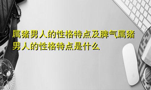 属猪男人的性格特点及脾气属猪男人的性格特点是什么