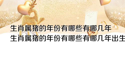 生肖属猪的年份有哪些有哪几年生肖属猪的年份有哪些有哪几年出生的