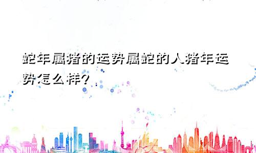 蛇年属猪的运势属蛇的人猪年运势怎么样?