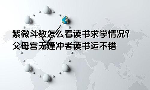紫微斗数怎么看读书求学情况?父母宫无逢冲者读书运不错