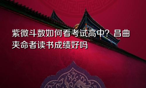 紫微斗数如何看考试高中?昌曲夹命者读书成绩好吗