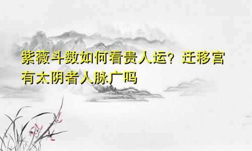 紫薇斗数如何看贵人运?迁移宫有太阴者人脉广吗