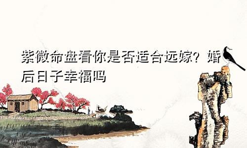 紫微命盘看你是否适合远嫁?婚后日子幸福吗
