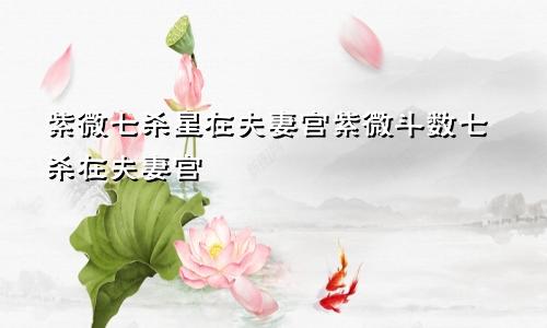 紫微七杀星在夫妻宫紫微斗数七杀在夫妻宫