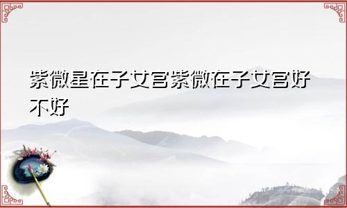 紫微星在子女宫紫微在子女宫好不好