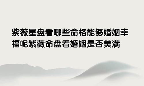 紫薇星盘看哪些命格能够婚姻幸福呢紫薇命盘看婚姻是否美满