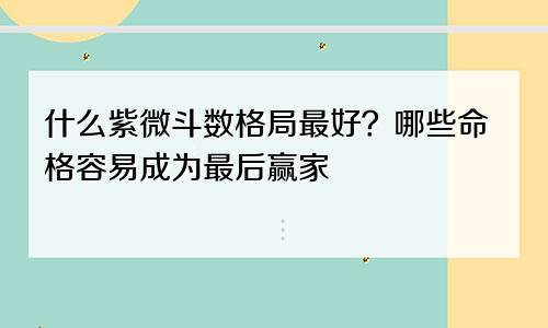 什么紫微斗数格局最好?哪些命格容易成为最后赢家