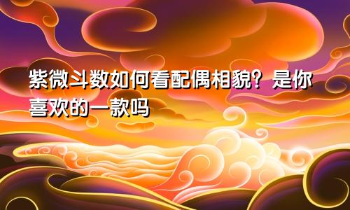 紫微斗数如何看配偶相貌?是你喜欢的一款吗