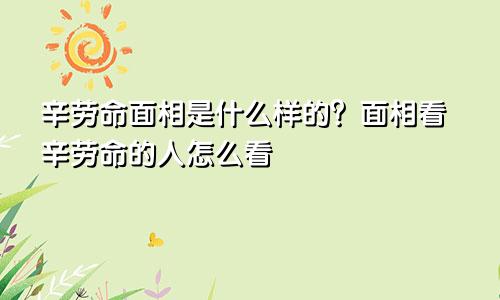 辛劳命面相是什么样的？面相看辛劳命的人怎么看