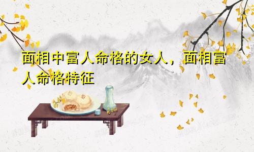 面相中富人命格的女人，面相富人命格特征