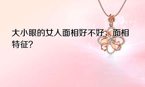 大小眼的女人面相好不好，面相特征？
