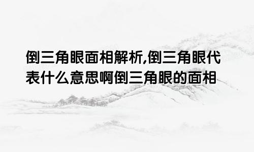 倒三角眼面相解析,倒三角眼代表什么意思啊倒三角眼的面相