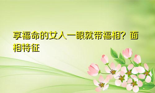 享福命的女人一眼就带福相？面相特征