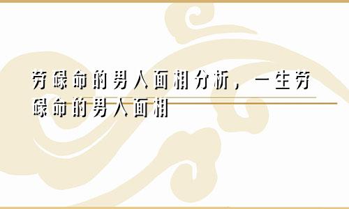 劳碌命的男人面相分析，一生劳碌命的男人面相