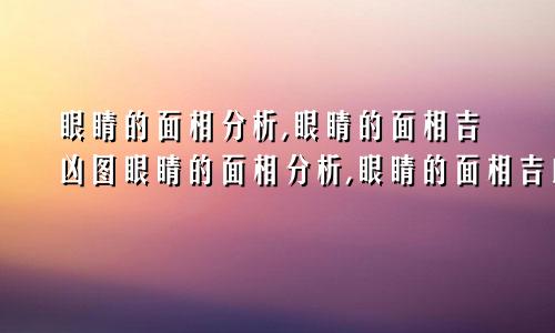 眼睛的面相分析,眼睛的面相吉凶图眼睛的面相分析,眼睛的面相吉凶