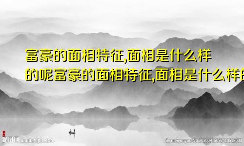 富豪的面相特征,面相是什么样的呢富豪的面相特征,面相是什么样的图片