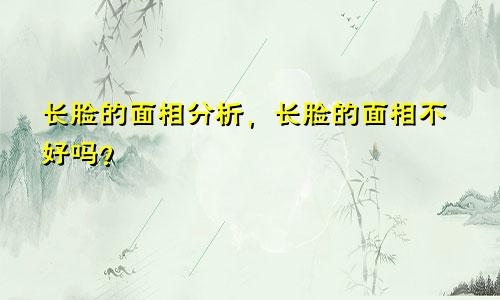 长脸的面相分析，长脸的面相不好吗？
