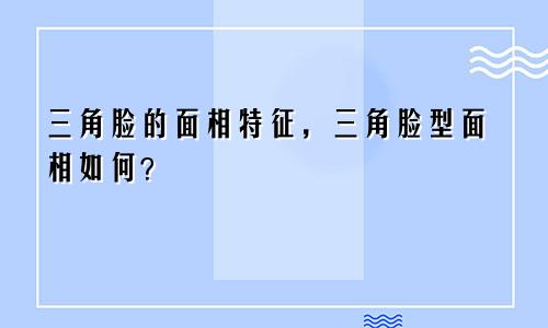三角脸的面相特征，三角脸型面相如何？