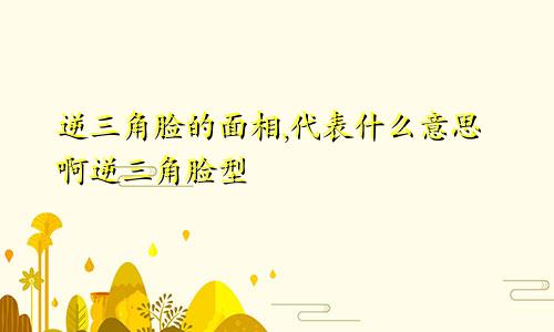 逆三角脸的面相,代表什么意思啊逆三角脸型