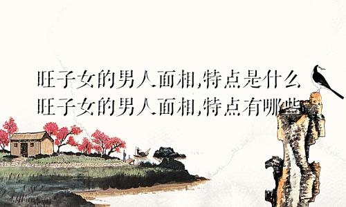 旺子女的男人面相,特点是什么旺子女的男人面相,特点有哪些