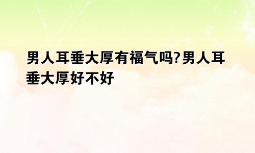 男人耳垂大厚有福气吗?男人耳垂大厚好不好