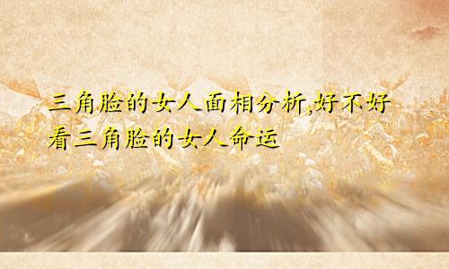 三角脸的女人面相分析,好不好看三角脸的女人命运