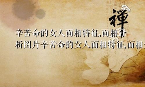 辛苦命的女人面相特征,面相分析图片辛苦命的女人面相特征,面相分析图