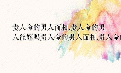 贵人命的男人面相,贵人命的男人能嫁吗贵人命的男人面相,贵人命的男人能嫁吗为什么