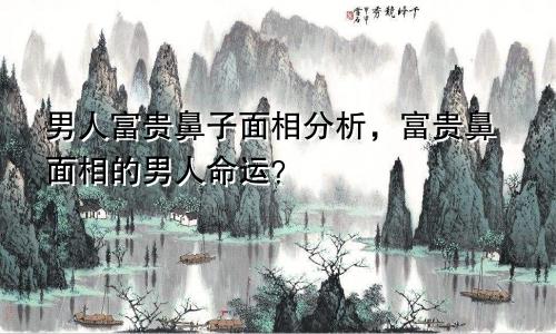 男人富贵鼻子面相分析，富贵鼻面相的男人命运？
