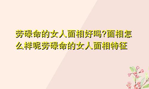 劳碌命的女人面相好吗?面相怎么样呢劳碌命的女人面相特征