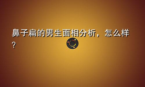 鼻子扁的男生面相分析，怎么样？
