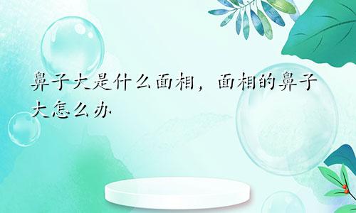 鼻子大是什么面相，面相的鼻子大怎么办