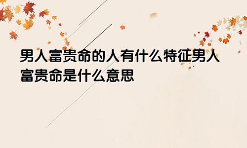 男人富贵命的人有什么特征男人富贵命是什么意思