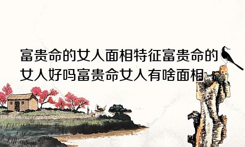 富贵命的女人面相特征富贵命的女人好吗富贵命女人有啥面相