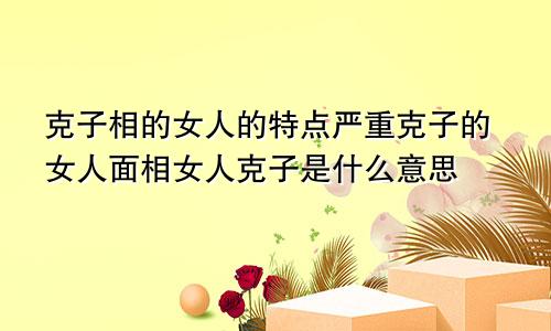 克子相的女人的特点严重克子的女人面相女人克子是什么意思